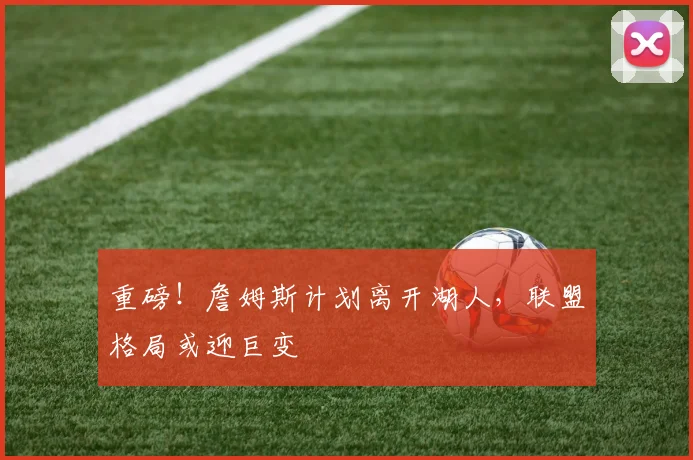 重磅!詹姆斯计划离开湖人,联盟格局或迎巨变