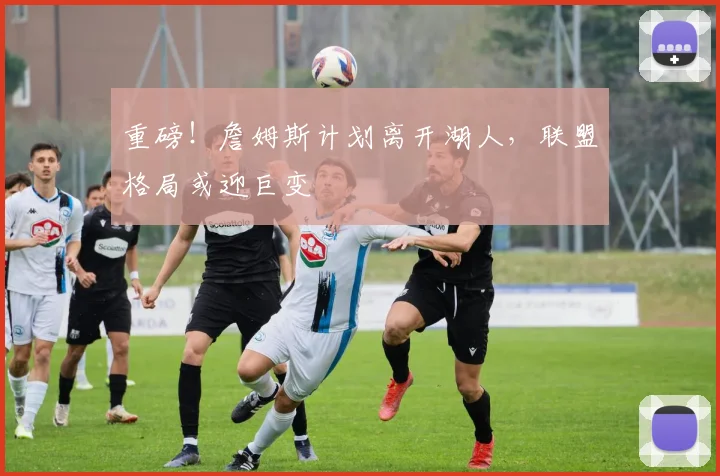 重磅！詹姆斯计划离开湖人，联盟格局或迎巨变