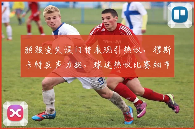 颜骏凌失误门将表现引热议,穆斯卡特发声力挺,球迷热议比赛细节分析