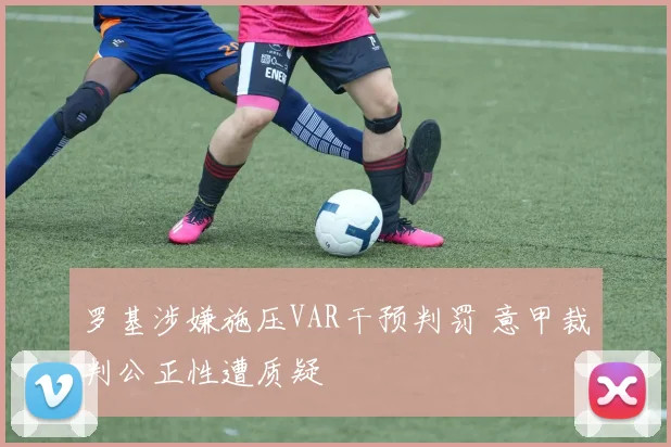 罗基涉嫌施压VAR干预判罚 意甲裁判公正性遭质疑