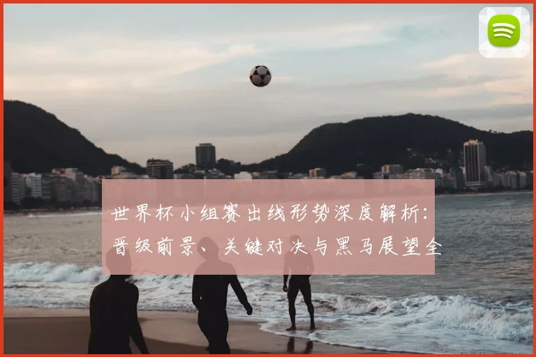 世界杯小组赛出线形势深度解析:晋级前景、关键对决与黑马展望全攻略
