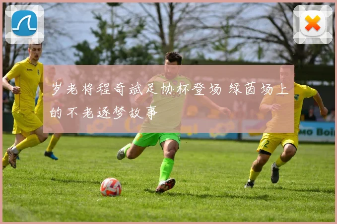 岁老将程奇斌足协杯登场 绿茵场上的不老逐梦故事