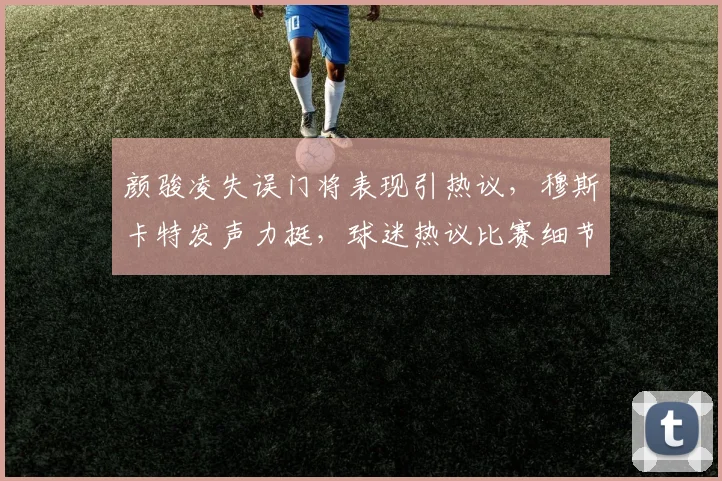 颜骏凌失误门将表现引热议，穆斯卡特发声力挺，球迷热议比赛细节分析